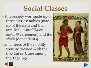 Social Classes
the society was made up of
three classes: nobles (made
up of the datu and their
families), mahadlika or
maharlika (freemen) and the
alipin (dependents)
members of the nobility
were addressed with the
title Gat or Lakan among
the Tagalogs
 