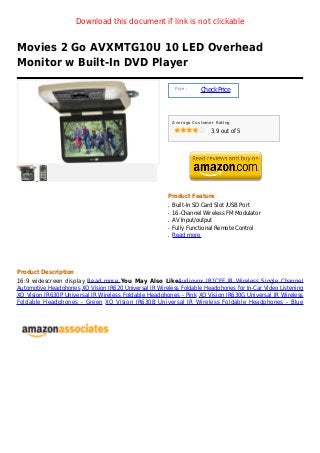 Download this document if link is not clickable


Movies 2 Go AVXMTG10U 10 LED Overhead
Monitor w Built-In DVD Player

                                                            Price :
                                                                      Check Price



                                                           Average Customer Rating

                                                                          3.9 out of 5




                                                       Product Feature
                                                       q   Built-In SD Card Slot /USB Port
                                                       q   16-Channel Wireless FM Modulator
                                                       q   AV Input/output
                                                       q   Fully Functional Remote Control
                                                       q   Read more




Product Description
16:9 widescreen display Read more You May Also LikeAudiovox IR1CFF IR Wireless Single Channel
Automotive Headphones XO Vision IR620 Universal IR Wireless Foldable Headphones for In-Car Video Listening
XO Vision IR630P Universal IR Wireless Foldable Headphones - Pink XO Vision IR630G Universal IR Wireless
Foldable Headphones - Green XO Vision IR630B Universal IR Wireless Foldable Headphones - Blue
 