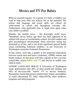 Movies and TV For Babies
What an essential inquiry! As a parent of a baby or toddler, you
need to help your little one achieve his or her potential. We
realize that language and social skills are critical for
achievement in school and throughout everyday life.
Furthermore, what preferable time to begin once again when
your child is youthful?
Initially, the terrible news- - the downright awful news.
"Inordinate survey before age three has been appeared to be
related with issues of consideration control, forceful conduct and
poor psychological advancement. Early television seeing has
detonated as of late, and is one of the significant general health
issues confronting American children," as per University of
Washington researcher Frederick Zimmerman.
In this article, we'll take a gander at the proposed connections
between screen time and lower vocabulary, ADHD, autism, and
brutal conduct. At that point we'll take a gander at how you may
conceivably utilize Babies and TV and movies to enable your
child to learn.
LOWER LANGUAGE SKILLS A University of Washington
study demonstrates that 40% of three-month-old children and
90% of two-year-olds "watch" TV or movies routinely.
Researchers found that parents enabled their infants and toddlers
to watch educational TV, baby videos/DVDs, other children's
programs and adult programs.
 