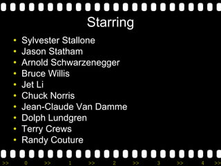 >> 0 >> 1 >> 2 >> 3 >> 4 >>
Starring
• Sylvester Stallone
• Jason Statham
• Arnold Schwarzenegger
• Bruce Willis
• Jet Li
• Chuck Norris
• Jean-Claude Van Damme
• Dolph Lundgren
• Terry Crews
• Randy Couture
 