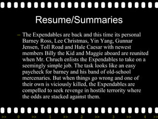 >> 0 >> 1 >> 2 >> 3 >> 4 >>
Resume/Summaries
– The Expendables are back and this time its personal
Barney Ross, Lee Christmas, Yin Yang, Gunnar
Jensen, Toll Road and Hale Caesar with newest
members Billy the Kid and Maggie aboard are reunited
when Mr. Chruch enlists the Expendables to take on a
seemingly simple job. The task looks like an easy
paycheck for barney and his band of old-school
mercenaries. But when things go wrong and one of
their own is viciously killed, the Expendables are
compelled to seek revenge in hostile terrority where
the odds are stacked against them.
 