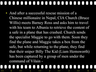 >> 0 >> 1 >> 2 >> 3 >> 4 >>
• And after a successful rescue mission of a
Chinese millionaire in Nepal, CIA Church (Bruce
Willis) meets Barney Ross and asks him to travel
with his team to Albania to retrieve the content of
a safe in a plane that has crashed. Church sends
the specialist Maggie to go with them. Soon they
find the plane and Maggie takes a box from the
safe, but while returning to the plane, they find
that their sniper Billy The Kid (Liam Hemsworth)
has been captured by a group of men under the
command of Vilain -
 