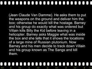 >> 0 >> 1 >> 2 >> 3 >> 4 >>
(Jean Claude Van Damme). He asks them to put
the weapons on the ground and deliver him the
box; otherwise he would kill the hostage. Barney
and his group do exactly what was ordered but
Villain kills Billy the Kid before leaving in a
helicopter. Barney asks Maggie what was inside
the box and she tells that it shows the locations
of a large mine of Russian plutonium. Now
Barney and his men decide to track down Villain
and his group known as The Sangs and kill
them.
 