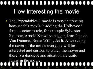 >> 0 >> 1 >> 2 >> 3 >> 4 >>
How Interesting the movie
• The Expendables 2 movie is very interesting
because this movie is adding the Hollywood
famous actor movie, for example Sylvester
Stallone, Arnold Schwarzenegger, Jean-Claude
Van Damme, Bruce Willis, Jet li. After seeing
the cover of the movie everyone will be
interested and curious to watch the movie and
there is a dialogue and situation are quite
funny in the movie.
 