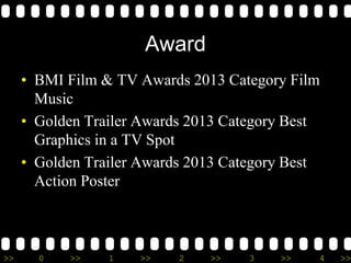 >> 0 >> 1 >> 2 >> 3 >> 4 >>
Award
• BMI Film & TV Awards 2013 Category Film
Music
• Golden Trailer Awards 2013 Category Best
Graphics in a TV Spot
• Golden Trailer Awards 2013 Category Best
Action Poster
 