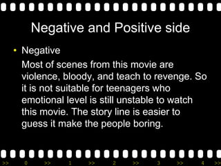 >> 0 >> 1 >> 2 >> 3 >> 4 >>
Negative and Positive side
• Negative
Most of scenes from this movie are
violence, bloody, and teach to revenge. So
it is not suitable for teenagers who
emotional level is still unstable to watch
this movie. The story line is easier to
guess it make the people boring.
 