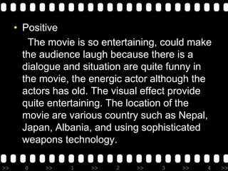 >> 0 >> 1 >> 2 >> 3 >> 4 >>
• Positive
The movie is so entertaining, could make
the audience laugh because there is a
dialogue and situation are quite funny in
the movie, the energic actor although the
actors has old. The visual effect provide
quite entertaining. The location of the
movie are various country such as Nepal,
Japan, Albania, and using sophisticated
weapons technology.
 