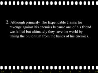 >> 0 >> 1 >> 2 >> 3 >> 4 >>
3. Although primarily The Expendable 2 aims for
revenge against his enemies because one of his friend
was killed but ultimately they save the world by
taking the plutonium from the hands of his enemies.
 