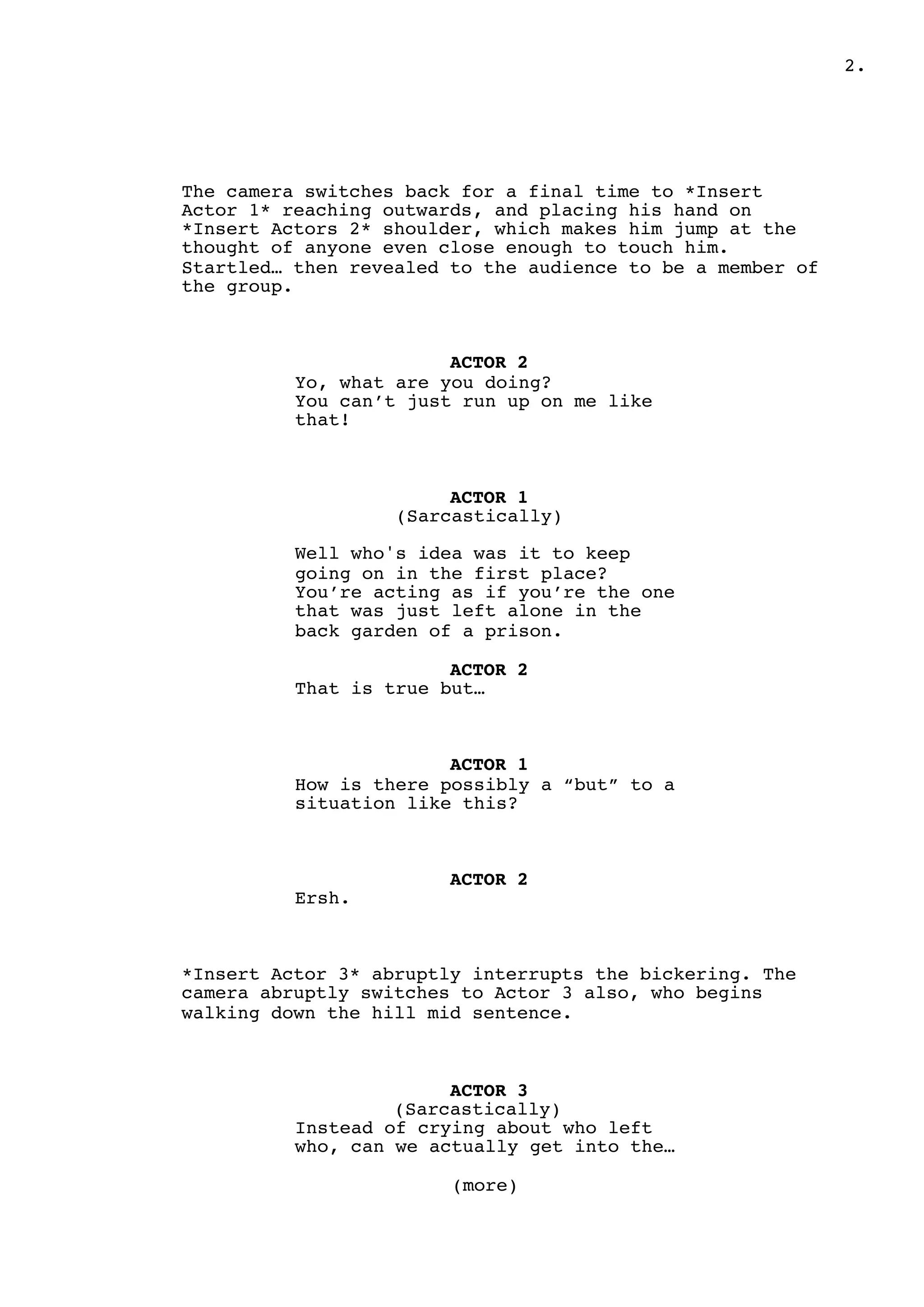 .2
The camera switches back for a final time to *Insert
Actor 1* reaching outwards, and placing his hand on
*Insert Actors 2* shoulder, which makes him jump at the
thought of anyone even close enough to touch him.
Startled… then revealed to the audience to be a member of
the group.
ACTOR 2
Yo, what are you doing?
You can’t just run up on me like
that!
ACTOR 1
(Sarcastically)
Well who's idea was it to keep
going on in the first place?
You’re acting as if you’re the one
that was just left alone in the
back garden of a prison.
ACTOR 2
That is true but…
ACTOR 1
How is there possibly a “but” to a
situation like this?
ACTOR 2
Ersh.
*Insert Actor 3* abruptly interrupts the bickering. The
camera abruptly switches to Actor 3 also, who begins
walking down the hill mid sentence.
ACTOR 3
(Sarcastically)
Instead of crying about who left
who, can we actually get into the…
(more)
 