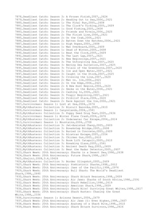 7878,Deadliest Catch: Season 3: A Frozen Finish,2007,,2624
7879,Deadliest Catch: Season 2: Heading Out to Sea,2006,,2621
7880,Deadliest Catch: Season 1: The Final Run,2005,,2608
7881,Deadliest Catch: Season 1: The Clock's Ticking,2005,,2609
7882,Deadliest Catch: Season 1: Good Fishing,2005,,2608
7883,Deadliest Catch: Season 2: Friends and Rivals,2006,,2620
7884,Deadliest Catch: Season 2: The Finish Line,2006,,2621
7885,Deadliest Catch: Season 2: On the Crab,2006,,2621
7886,Deadliest Catch: Season 2: Batten Down the Hatches,2006,,2621
7887,Deadliest Catch: Season 1: High Hopes,2005,,2608
7888,Deadliest Catch: Season 1: Man Overboard,2005,,2609
7889,Deadliest Catch: Season 1: Dead of Winter,2005,,2608
7890,Deadliest Catch: Season 1: Beat the Clock,2005,,2609
7891,Deadliest Catch: Season 3: The Last Lap,2007,,2621
7892,Deadliest Catch: Season 3: New Beginnings,2007,,2621
7893,Deadliest Catch: Season 3: The Unforgiving Sea,2007,,2625
7894,Deadliest Catch: Season 3: Bering Sea Salvation,2007,,2625
7895,Deadliest Catch: Season 3: Trials of the Greenhorns,2007,,2620
7896,Deadliest Catch: Season 3: Ice and Open Water,2007,,2621
7897,Deadliest Catch: Season 3: Caught in the Storm,2007,,2625
7898,Deadliest Catch: Season 3: Crossing the Line,2007,,2620
7899,Deadliest Catch: Season 2: Man vs. Ice,2006,,2621
7900,Deadliest Catch: Season 2: On the Edge,2006,,2621
7901,Deadliest Catch: Season 2: A New Hunt Begins,2006,,2620
7902,Deadliest Catch: Season 2: Smoke on the Water,2006,,2621
7903,Deadliest Catch: Season 2: Cashing In,2006,,2621
7904,Deadliest Catch: Season 3: Tragic Beginning,2007,,2621
7905,Deadliest Catch: Season 2: Pribilof Stare,2006,,2620
7906,Deadliest Catch: Season 2: Race Against the Ice,2006,,2621
7907,Survivorman: Season 1: Lost at Sea,2004,,2674
7908,MythBusters: Collection 3: Biscuit Bazooka,2005,,2610
7909,Survivorman: Season 1: Canyonlands,2004,,2581
7910,MythBusters: Collection 3: Poppy Seed Drug Test,2005,,2636
7911,Survivorman: Season 1: Winter Plane Crash,2004,,2676
7912,MythBusters: Collection 2: Underwater Car Escape,2004,,2614
7913,Survivorman: Season 1: Mountains,2004,,2708
7914,MythBusters: Collection 3: Jet-Assisted Chevy,2005,,2609
7915,MythBusters: Collection 3: Breakstep Bridge,2005,,2608
7916,MythBusters: Collection 3: Buried in Concrete,2005,,2609
7917,MythBusters: Collection 3: Alcatraz Escape,2005,,2554
7918,MythBusters: Collection 3: Chicken Gun,2005,,2610
7919,MythBusters: Collection 3: Boom Lift Catapult,2005,,2610
7920,MythBusters: Collection 3: Breaking Glass,2005,,2561
7921,MythBusters: Collection 3: Ancient Death Ray,2005,,2609
7922,MythBusters: Collection 3: Beat the Radar Detector,2005,,2607
7923,Shark Week: 20th Anniversary: Sharks in a Desert Sea,1998,,2638
7924,Shark Week: 20th Anniversary: Future Shark,1998,,2617
7925,Ghajini,2008,3.6,10626
7926,MythBusters: Collection 3: Border Slingshot,2005,,2609
7927,Shark Week: 20th Anniversary: Prehistoric Sharks,1998,,2612
7928,Shark Week: 20th Anniversary: Jaws of the Pacific,1998,,2976
7929,Shark Week: 20th Anniversary: Bull Shark: The World's Deadliest
Shark,1998,,2640
7930,Shark Week: 20th Anniversary: Shark Attack Rescuers,1998,,2609
7931,Shark Week: 20th Anniversary: Air Jaws: Sharks of South Africa,1998,,2591
7932,Shark Week: 20th Anniversary: Shark Rebellion,1998,,2619
7933,Shark Week: 20th Anniversary: American Shark,1998,,2609
7934,Shark Week: 20th Anniversary: Shark Bite! Surviving Great Whites,1998,,2617
7935,Shark Week: 20th Anniversary: Shark Hunter: Chasing the Great
White,1998,,2336
7936,Survivorman: Season 1: Arizona Desert,2004,,2679
7937,Shark Week: 20th Anniversary: Air Jaws II: Even Higher,1998,,2607
7938,Shark Week: 20th Anniversary: Anatomy of a Shark Bite,1998,,2610
7939,Shark Week: 20th Anniversary: Shark Attack Survivors,1998,,2616
 