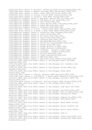 11903,Cake Boss: Season 1: Bi-Plane Bridezilla & Busting Buddy,2009,,1301
11904,Cake Boss: Season 1: Museum Mistakes & Mother Mary,2009,,1298
11905,Cake Boss: Season 1: Doves Ducks & Delicacies,2009,,1298
11906,Cake Boss: Season 1: Chinese Culture & Cannolis,2009,,1298
11907,Cake Boss: Season 1: Soldiers Sand & Salads,2009,,1298
11908,American Chopper: Season 5: Web Bike: Special Edition,2008,,2620
11909,American Chopper: Season 5: RJR Memorial Car Show,2008,,2621
11910,American Chopper: Season 5: Aaron Bike,2008,,2620
11911,American Chopper: Season 5: Steve Wyrick & Icee Bikes,2008,,2620
11912,American Chopper: Season 5: Dodge Ram Bike,2008,,2620
11913,American Chopper: Season 5: Schussler Bike,2008,,2621
11914,Cake Boss: Season 1: A Fire a Fashionista & Family,2009,,1300
11915,Cake Boss: Season 1: A Bride a Boat & Bamboozled!,2009,,1298
11916,American Chopper: Season 5: Production Bike Showcase,2008,,2625
11917,American Chopper: Season 5: Dryvit Bike,2008,,2625
11918,American Chopper: Season 5: NY Giants Bike,2008,,2625
11919,American Chopper: Season 5: Darien Lake Bike,2008,,2625
11920,American Chopper: Season 5: Sikorsky Bike,2008,,2625
11921,American Chopper: Season 5: Mercedes-AMG Bike,2008,,2625
11922,American Chopper: Season 5: Strike Ten Entertainment,2008,,2621
11923,American Chopper: Season 5: McCuff Bike,2008,,2625
11924,American Chopper: Season 5: Gander Mountain 1,2008,,2626
11925,American Chopper: Season 5: Gander Mountain 2,2008,,2625
11926,American Chopper: Season 5: Craftsman DieHard 1,2008,,2624
11927,American Chopper: Season 5: Craftsman DieHard 2,2008,,2623
11928,American Chopper: Season 5: Klipsch Bike,2008,,2624
11929,American Chopper: Season 5: Viega Corporation,2008,,2625
11930,American Chopper: Season 5: BSN Bike,2008,,2625
11931,American Chopper: Season 5: Manitowoc Crane Company Bike,2008,,2625
11932,Jon & Kate Plus Ei8ht: Season 5: Big Changes: Kate's Birthday
Surprise,2009,,1296
11933,Jon & Kate Plus Ei8ht: Season 5: Big Changes: Sun Seashells and
Scrapes,2009,,1298
11934,Jon & Kate Plus Ei8ht: Season 5: Big Changes: Houses & Big
Changes,2009,,2589
11935,Jon & Kate Plus Ei8ht: Season 5: Big Changes: Bikes &
Trikes,2009,,1298
11936,Cake Boss: Season 1: Leaning Lobsters & Lectures,2009,,1298
11937,Cake Boss: Season 1: A Blindfold a Bikini & Breathing Fire,2009,,1298
11938,Jon & Kate Plus Ei8ht: Season 5: Big Changes: Turning 5 & The
Future!,2009,,2557
11939,Cake Boss: Season 1: Fireworks Falling Fondant & Fathers,2009,,1298
11940,Jon & Kate Plus Ei8ht: Season 5: Big Changes: Movie & a
Catch,2009,,1298
11941,Jon & Kate Plus Ei8ht: Season 5: Big Changes: Dude Ranch and Dress
Up,2009,,2621
11942,Jon & Kate Plus Ei8ht: Season 5: Big Changes: Tea Party,2009,,1298
11943,Jon & Kate Plus Ei8ht: Season 5: Big Changes: Farm to Table,2009,,1298
11944,Jon & Kate Plus Ei8ht: Season 5: Big Changes: Renovations &
Vacations,2009,,1298
11945,Jon & Kate Plus Ei8ht: Season 5: Big Changes: Camping Out,2009,,1298
11946,Jon & Kate Plus Ei8ht: Season 5: Big Changes: Battleship &
Barber,2009,,1298
11947,Jon & Kate Plus Ei8ht: Season 5: Big Changes: Beach & Kitchen
Reveal,2009,,1299
11948,Jon & Kate Plus Ei8ht: Season 5: Big Changes: Bonus: Viewers' Top
Moments,2009,,2620
11949,Jon & Kate Plus Ei8ht: Season 5: Big Changes: Bonus: Never Before
Seen,2009,,1298
11950,Jon & Kate Plus Ei8ht: Season 5: Big Changes: Time to
Organize!,2009,,1298
11951,Jon & Kate Plus Ei8ht: Season 5: Big Changes: School Days,2009,,1299
11952,Jon & Kate Plus Ei8ht: Season 5: Big Changes: Butterflies & Water
Rockets,2009,,1298
 