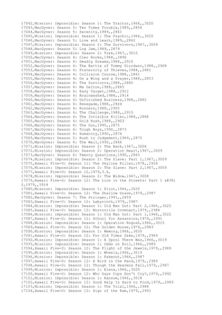17042,Mission: Impossible: Season 1: The Traitor,1966,,3020
17043,MacGyver: Season 5: Two Times Trouble,1989,,2854
17044,MacGyver: Season 5: Serenity,1989,,2861
17045,Mission: Impossible: Season 1: The Psychic,1966,,3020
17046,MacGyver: Season 5: Live and Learn,1989,,2862
17047,Mission: Impossible: Season 2: The Survivors,1967,,3009
17048,MacGyver: Season 5: Log Jam,1989,,2879
17049,Mission: Impossible: Season 2: Trek,1967,,3010
17050,MacGyver: Season 4: Cleo Rocks,1988,,2896
17051,MacGyver: Season 4: Deadly Dreams,1988,,2910
17052,MacGyver: Season 4: The Battle of Tommy Giordano,1988,,2908
17053,MacGyver: Season 4: Fraternity of Thieves,1988,,2881
17054,MacGyver: Season 4: Collision Course,1988,,2861
17055,MacGyver: Season 4: On a Wing and a Prayer,1988,,2853
17056,MacGyver: Season 4: The Survivors,1988,,2885
17057,MacGyver: Season 4: Ma Dalton,1988,,2865
17058,MacGyver: Season 4: Easy Target,1988,,2912
17059,MacGyver: Season 4: Brainwashed,1988,,2914
17060,MacGyver: Season 4: Unfinished Business,1988,,2882
17061,MacGyver: Season 4: Renegade,1988,,2864
17062,MacGyver: Season 4: Runners,1988,,2905
17063,MacGyver: Season 4: The Challenge,1988,,2915
17064,MacGyver: Season 4: The Invisible Killer,1988,,2888
17065,MacGyver: Season 4: Gold Rush,1988,,2903
17066,MacGyver: Season 6: The Gun,1990,,2875
17067,MacGyver: Season 6: Tough Boys,1990,,2873
17068,MacGyver: Season 6: Humanity,1990,,2876
17069,MacGyver: Season 5: Rush to Judgement,1989,,2875
17070,MacGyver: Season 6: The Wall,1990,,2866
17071,Mission: Impossible: Season 2: The Bank,1967,,3008
17072,Mission: Impossible: Season 2: Operation Heart,1967,,3009
17073,MacGyver: Season 6: Twenty Questions,1990,,2865
17074,Mission: Impossible: Season 2: The Slave: Part 1,1967,,3009
17075,Hawaii Five-O: Season 11: The Skyline Killer,1978,,2954
17076,Mission: Impossible: Season 2: The Slave: Part 2,1967,,3009
17077,Hawaii Five-O: Season 12,1979,3.6,
17078,Mission: Impossible: Season 2: The Widow,1967,,3008
17079,Hawaii Five-O: Season 12: The Lion in the Streets: Part 1 &
2,1979,,5914
17080,Mission: Impossible: Season 1: Pilot,1966,,3020
17081,Hawaii Five-O: Season 12: The Shallow Grave,1979,,2987
17082,MacGyver: Season 7: The Stringer,1991,,2859
17083,Hawaii Five-O: Season 12: Labyrinth,1979,,2987
17084,Mission: Impossible: Season 1: Old Man Out: Part 2,1966,,3022
17085,Hawaii Five-O: Season 12: Morroville Covenant,1979,,2986
17086,Mission: Impossible: Season 1: Old Man Out: Part 1,1966,,3022
17087,Hawaii Five-O: Season 12: School for Assassins,1979,,2991
17088,Mission: Impossible: Season 1: Operation Rogosh,1966,,3015
17089,Hawaii Five-O: Season 12: The Golden Noose,1979,,2983
17090,Mission: Impossible: Season 1: Memory,1966,,3020
17091,Hawaii Five-O: Season 12: For Old Times Sake,1979,,2989
17092,Mission: Impossible: Season 1: A Spool There Was,1966,,3019
17093,Mission: Impossible: Season 1: Odds on Evil,1966,,2989
17094,Hawaii Five-O: Season 12: The Flight of the Jewels,1979,,2989
17095,Mission: Impossible: Season 1: Wheels,1966,,3019
17096,Mission: Impossible: Season 1: Fakeout,1966,,2987
17097,Hawaii Five-O: Season 12: A Bird in the Hand,1979,,2989
17098,Hawaii Five-O: Season 12: Though the Heavens Fall,1979,,2987
17099,Mission: Impossible: Season 1: Elena,1966,,3020
17100,Hawaii Five-O: Season 12: Who Says Cops Don't Cry?,1979,,2992
17101,Mission: Impossible: Season 1: Ransom,1966,,3018
17102,Hawaii Five-O: Season 12: Good Help Is Hard to Find,1979,,2989
17103,Mission: Impossible: Season 1: The Trial,1966,,2988
17104,Hawaii Five-O: Season 12: Sign of the Ram,1979,,2991
 