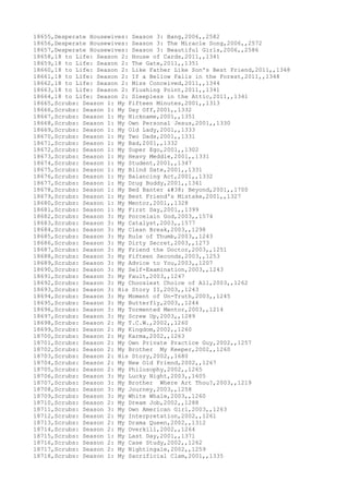18655,Desperate Housewives: Season 3: Bang,2006,,2582
18656,Desperate Housewives: Season 3: The Miracle Song,2006,,2572
18657,Desperate Housewives: Season 3: Beautiful Girls,2006,,2586
18658,18 to Life: Season 2: House of Cards,2011,,1341
18659,18 to Life: Season 2: The Gate,2011,,1351
18660,18 to Life: Season 2: Like Father Like Son's Best Friend,2011,,1348
18661,18 to Life: Season 2: If a Bellow Falls in the Forest,2011,,1348
18662,18 to Life: Season 2: Miss Conceived,2011,,1344
18663,18 to Life: Season 2: Flushing Point,2011,,1341
18664,18 to Life: Season 2: Sleepless in the Attic,2011,,1341
18665,Scrubs: Season 1: My Fifteen Minutes,2001,,1313
18666,Scrubs: Season 1: My Day Off,2001,,1332
18667,Scrubs: Season 1: My Nickname,2001,,1351
18668,Scrubs: Season 1: My Own Personal Jesus,2001,,1330
18669,Scrubs: Season 1: My Old Lady,2001,,1333
18670,Scrubs: Season 1: My Two Dads,2001,,1331
18671,Scrubs: Season 1: My Bad,2001,,1332
18672,Scrubs: Season 1: My Super Ego,2001,,1302
18673,Scrubs: Season 1: My Heavy Meddle,2001,,1331
18674,Scrubs: Season 1: My Student,2001,,1347
18675,Scrubs: Season 1: My Blind Date,2001,,1331
18676,Scrubs: Season 1: My Balancing Act,2001,,1332
18677,Scrubs: Season 1: My Drug Buddy,2001,,1341
18678,Scrubs: Season 1: My Bed Banter & Beyond,2001,,1700
18679,Scrubs: Season 1: My Best Friend's Mistake,2001,,1327
18680,Scrubs: Season 1: My Mentor,2001,,1328
18681,Scrubs: Season 1: My First Day,2001,,1399
18682,Scrubs: Season 3: My Porcelain God,2003,,1574
18683,Scrubs: Season 3: My Catalyst,2003,,1577
18684,Scrubs: Season 3: My Clean Break,2003,,1298
18685,Scrubs: Season 3: My Rule of Thumb,2003,,1243
18686,Scrubs: Season 3: My Dirty Secret,2003,,1273
18687,Scrubs: Season 3: My Friend the Doctor,2003,,1251
18688,Scrubs: Season 3: My Fifteen Seconds,2003,,1253
18689,Scrubs: Season 3: My Advice to You,2003,,1207
18690,Scrubs: Season 3: My Self-Examination,2003,,1243
18691,Scrubs: Season 3: My Fault,2003,,1247
18692,Scrubs: Season 3: My Choosiest Choice of All,2003,,1262
18693,Scrubs: Season 3: His Story II,2003,,1243
18694,Scrubs: Season 3: My Moment of Un-Truth,2003,,1245
18695,Scrubs: Season 3: My Butterfly,2003,,1244
18696,Scrubs: Season 3: My Tormented Mentor,2003,,1214
18697,Scrubs: Season 3: My Screw Up,2003,,1289
18698,Scrubs: Season 2: My T.C.W.,2002,,1260
18699,Scrubs: Season 2: My Kingdom,2002,,1260
18700,Scrubs: Season 2: My Karma,2002,,1263
18701,Scrubs: Season 2: My Own Private Practice Guy,2002,,1257
18702,Scrubs: Season 2: My Brother My Keeper,2002,,1260
18703,Scrubs: Season 2: His Story,2002,,1680
18704,Scrubs: Season 2: My New Old Friend,2002,,1267
18705,Scrubs: Season 2: My Philosophy,2002,,1265
18706,Scrubs: Season 3: My Lucky Night,2003,,1605
18707,Scrubs: Season 3: My Brother Where Art Thou?,2003,,1219
18708,Scrubs: Season 3: My Journey,2003,,1258
18709,Scrubs: Season 3: My White Whale,2003,,1260
18710,Scrubs: Season 2: My Dream Job,2002,,1288
18711,Scrubs: Season 3: My Own American Girl,2003,,1263
18712,Scrubs: Season 2: My Interpretation,2002,,1261
18713,Scrubs: Season 2: My Drama Queen,2002,,1312
18714,Scrubs: Season 2: My Overkill,2002,,1264
18715,Scrubs: Season 1: My Last Day,2001,,1371
18716,Scrubs: Season 2: My Case Study,2002,,1262
18717,Scrubs: Season 2: My Nightingale,2002,,1259
18718,Scrubs: Season 1: My Sacrificial Clam,2001,,1335
 