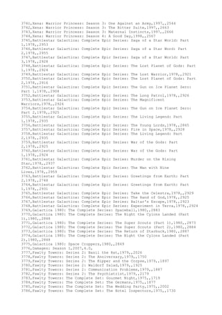 3741,Xena: Warrior Princess: Season 3: One Against an Army,1997,,2544
3742,Xena: Warrior Princess: Season 3: The Bitter Suite,1997,,2663
3743,Xena: Warrior Princess: Season 3: Maternal Instincts,1997,,2666
3744,Xena: Warrior Princess: Season 4: A Good Day,1998,,2567
3745,Battlestar Galactica: Complete Epic Series: Saga of a Star World: Part
1,1978,,2953
3746,Battlestar Galactica: Complete Epic Series: Saga of a Star Word: Part
2,1978,,2955
3747,Battlestar Galactica: Complete Epic Series: Saga of a Star World: Part
3,1978,,2928
3748,Battlestar Galactica: Complete Epic Series: The Lost Planet of Gods: Part
1,1978,,2924
3749,Battlestar Galactica: Complete Epic Series: The Lost Warrior,1978,,2921
3750,Battlestar Galactica: Complete Epic Series: The Lost Planet of Gods: Part
2,1978,,2916
3751,Battlestar Galactica: Complete Epic Series: The Gun on Ice Planet Zero:
Part 1,1978,,2908
3752,Battlestar Galactica: Complete Epic Series: The Long Patrol,1978,,2926
3753,Battlestar Galactica: Complete Epic Series: The Magnificent
Warriors,1978,,2926
3754,Battlestar Galactica: Complete Epic Series: The Gun on Ice Planet Zero:
Part 2,1978,,2925
3755,Battlestar Galactica: Complete Epic Series: The Living Legend: Part
1,1978,,2935
3756,Battlestar Galactica: Complete Epic Series: The Young Lords,1978,,2865
3757,Battlestar Galactica: Complete Epic Series: Fire in Space,1978,,2928
3758,Battlestar Galactica: Complete Epic Series: The Living Legend: Part
2,1978,,2935
3759,Battlestar Galactica: Complete Epic Series: War of the Gods: Part
2,1978,,2925
3760,Battlestar Galactica: Complete Epic Series: War of the Gods: Part
1,1978,,2924
3761,Battlestar Galactica: Complete Epic Series: Murder on the Rising
Star,1978,,2937
3762,Battlestar Galactica: Complete Epic Series: The Man with Nine
Lives,1978,,2959
3763,Battlestar Galactica: Complete Epic Series: Greetings from Earth: Part
2,1978,,2748
3764,Battlestar Galactica: Complete Epic Series: Greetings from Earth: Part
1,1978,,2931
3765,Battlestar Galactica: Complete Epic Series: Take the Celestra,1978,,2929
3766,Battlestar Galactica: Complete Epic Series: The Hand of God,1978,,2925
3767,Battlestar Galactica: Complete Epic Series: Baltar's Escape,1978,,2923
3768,Battlestar Galactica: Complete Epic Series: Experiment in Terra,1978,,2924
3769,Galactica 1980: The Complete Series: Spaceball,1980,,2883
3770,Galactica 1980: The Complete Series: The Night the Cylons Landed (Part
1),1980,,2848
3771,Galactica 1980: The Complete Series: The Super Scouts (Part 1),1980,,2873
3772,Galactica 1980: The Complete Series: The Super Scouts (Part 2),1980,,2884
3773,Galactica 1980: The Complete Series: The Return of Starbuck,1980,,2887
3774,Galactica 1980: The Complete Series: The Night the Cylons Landed (Part
2),1980,,2848
3775,Galactica 1980: Space Croppers,1980,,2849
3776,Damages: Season 1,2007,4.0,
3777,Fawlty Towers: Series 2: Basil the Rat,1979,,2026
3778,Fawlty Towers: Series 2: The Anniversary,1979,,1750
3779,Fawlty Towers: Series 2: The Kipper and the Corpse,1979,,1897
3780,Fawlty Towers: Series 2: Waldorf Salad,1979,,1925
3781,Fawlty Towers: Series 2: Communication Problems,1979,,1887
3782,Fawlty Towers: Series 2: The Psychiatrist,1979,,2179
3783,Fawlty Towers: The Complete Set: Gourmet Night,1975,,1719
3784,Fawlty Towers: The Complete Set: The Germans,1975,,1877
3785,Fawlty Towers: The Complete Set: The Wedding Party,1975,,2002
3786,Fawlty Towers: The Complete Set: The Hotel Inspectors,1975,,1730
 