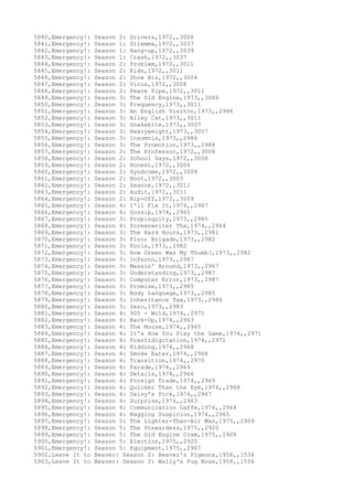 5840,Emergency!: Season 2: Drivers,1972,,3006
5841,Emergency!: Season 1: Dilemma,1972,,3037
5842,Emergency!: Season 1: Hang-up,1972,,3039
5843,Emergency!: Season 1: Crash,1972,,3037
5844,Emergency!: Season 2: Problem,1972,,3011
5845,Emergency!: Season 2: Kids,1972,,3011
5846,Emergency!: Season 2: Show Biz,1972,,3004
5847,Emergency!: Season 2: Virus,1972,,3008
5848,Emergency!: Season 2: Peace Pipe,1972,,3011
5849,Emergency!: Season 3: The Old Engine,1973,,3006
5850,Emergency!: Season 3: Frequency,1973,,3011
5851,Emergency!: Season 3: An English Visitor,1973,,2986
5852,Emergency!: Season 3: Alley Cat,1973,,3011
5853,Emergency!: Season 3: Snakebite,1973,,3007
5854,Emergency!: Season 3: Heavyweight,1973,,3007
5855,Emergency!: Season 3: Insomnia,1973,,2986
5856,Emergency!: Season 3: The Promotion,1973,,2988
5857,Emergency!: Season 2: The Professor,1972,,3006
5858,Emergency!: Season 2: School Days,1972,,3008
5859,Emergency!: Season 2: Honest,1972,,3006
5860,Emergency!: Season 2: Syndrome,1972,,3008
5861,Emergency!: Season 2: Boot,1972,,3003
5862,Emergency!: Season 2: Seance,1972,,3011
5863,Emergency!: Season 2: Audit,1972,,3011
5864,Emergency!: Season 2: Rip-Off,1972,,3009
5865,Emergency!: Season 4: I'll Fix It,1974,,2967
5866,Emergency!: Season 4: Gossip,1974,,2965
5867,Emergency!: Season 3: Propinquity,1973,,2985
5868,Emergency!: Season 4: Screenwriter The,1974,,2964
5869,Emergency!: Season 3: The Hard Hours,1973,,2981
5870,Emergency!: Season 3: Floor Brigade,1973,,2982
5871,Emergency!: Season 3: Fools,1973,,2982
5872,Emergency!: Season 3: How Green Was My Thumb?,1973,,2982
5873,Emergency!: Season 3: Inferno,1973,,2987
5874,Emergency!: Season 3: Messin' Around,1973,,2967
5875,Emergency!: Season 3: Understanding,1973,,2987
5876,Emergency!: Season 3: Computer Error,1973,,2987
5877,Emergency!: Season 3: Promise,1973,,2985
5878,Emergency!: Season 3: Body Language,1973,,2985
5879,Emergency!: Season 3: Inheritance Tax,1973,,2986
5880,Emergency!: Season 3: Zero,1973,,2983
5881,Emergency!: Season 4: 905 - Wild,1974,,2971
5882,Emergency!: Season 4: Back-Up,1974,,2963
5883,Emergency!: Season 4: The Mouse,1974,,2965
5884,Emergency!: Season 4: It's How You Play the Game,1974,,2971
5885,Emergency!: Season 4: Prestidigitation,1974,,2971
5886,Emergency!: Season 4: Kidding,1974,,2968
5887,Emergency!: Season 4: Smoke Eater,1974,,2968
5888,Emergency!: Season 4: Transition,1974,,2970
5889,Emergency!: Season 4: Parade,1974,,2969
5890,Emergency!: Season 4: Details,1974,,2966
5891,Emergency!: Season 4: Foreign Trade,1974,,2969
5892,Emergency!: Season 4: Quicker Than the Eye,1974,,2968
5893,Emergency!: Season 4: Daisy's Pick,1974,,2967
5894,Emergency!: Season 4: Surprise,1974,,2963
5895,Emergency!: Season 4: Communication Gaffe,1974,,2964
5896,Emergency!: Season 4: Nagging Suspicion,1974,,2965
5897,Emergency!: Season 5: The Lighter-Than-Air Man,1975,,2909
5898,Emergency!: Season 5: The Stewardess,1975,,2920
5899,Emergency!: Season 5: The Old Engine Cram,1975,,2908
5900,Emergency!: Season 5: Election,1975,,2920
5901,Emergency!: Season 5: Equipment,1975,,2907
5902,Leave It to Beaver: Season 2: Beaver's Pigeons,1958,,1536
5903,Leave It to Beaver: Season 2: Wally's Pug Nose,1958,,1556
 