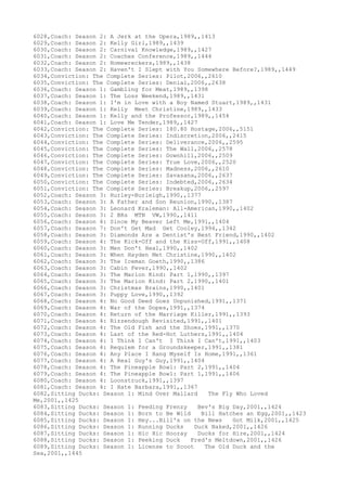 6028,Coach: Season 2: A Jerk at the Opera,1989,,1413
6029,Coach: Season 2: Kelly Girl,1989,,1439
6030,Coach: Season 2: Carnival Knowledge,1989,,1427
6031,Coach: Season 2: Coaches Conference,1989,,1444
6032,Coach: Season 2: Homewreckers,1989,,1438
6033,Coach: Season 2: Haven't I Slept with You Somewhere Before?,1989,,1449
6034,Conviction: The Complete Series: Pilot,2006,,2610
6035,Conviction: The Complete Series: Denial,2006,,2638
6036,Coach: Season 1: Gambling for Meat,1989,,1398
6037,Coach: Season 1: The Loss Weekend,1989,,1431
6038,Coach: Season 1: I'm in Love with a Boy Named Stuart,1989,,1431
6039,Coach: Season 1: Kelly Meet Christine,1989,,1433
6040,Coach: Season 1: Kelly and the Professor,1989,,1454
6041,Coach: Season 1: Love Me Tender,1989,,1427
6042,Conviction: The Complete Series: 180.80 Hostage,2006,,5151
6043,Conviction: The Complete Series: Indiscretion,2006,,2415
6044,Conviction: The Complete Series: Deliverance,2006,,2595
6045,Conviction: The Complete Series: The Wall,2006,,2578
6046,Conviction: The Complete Series: Downhill,2006,,2509
6047,Conviction: The Complete Series: True Love,2006,,2520
6048,Conviction: The Complete Series: Madness,2006,,2610
6049,Conviction: The Complete Series: Savasana,2006,,2637
6050,Conviction: The Complete Series: Indebted,2006,,2634
6051,Conviction: The Complete Series: Breakup,2006,,2597
6052,Coach: Season 3: Hurley-Burleigh,1990,,1377
6053,Coach: Season 3: A Father and Son Reunion,1990,,1387
6054,Coach: Season 3: Leonard Kraleman: All-American,1990,,1402
6055,Coach: Season 3: 2 BRs MTN VW,1990,,1411
6056,Coach: Season 4: Since My Beaver Left Me,1991,,1404
6057,Coach: Season 7: Don't Get Mad Get Cooley,1994,,1342
6058,Coach: Season 3: Diamonds Are a Dentist's Best Friend,1990,,1402
6059,Coach: Season 4: The Kick-Off and the Kiss-Off,1991,,1408
6060,Coach: Season 3: Men Don't Heal,1990,,1402
6061,Coach: Season 3: When Hayden Met Christine,1990,,1402
6062,Coach: Season 3: The Iceman Goeth,1990,,1386
6063,Coach: Season 3: Cabin Fever,1990,,1402
6064,Coach: Season 3: The Marion Kind: Part 1,1990,,1397
6065,Coach: Season 3: The Marion Kind: Part 2,1990,,1401
6066,Coach: Season 3: Christmas Brains,1990,,1401
6067,Coach: Season 3: Puppy Love,1990,,1392
6068,Coach: Season 4: No Good Deed Goes Unpunished,1991,,1371
6069,Coach: Season 4: War of the Dopes,1991,,1374
6070,Coach: Season 4: Return of the Marriage Killer,1991,,1393
6071,Coach: Season 4: Rizzendough Revisited,1991,,1401
6072,Coach: Season 4: The Old Fish and the Shoes,1991,,1370
6073,Coach: Season 4: Last of the Red-Hot Luthers,1991,,1404
6074,Coach: Season 4: I Think I Can't I Think I Can't,1991,,1403
6075,Coach: Season 4: Requiem for a Groundskeeper,1991,,1381
6076,Coach: Season 4: Any Place I Hang Myself Is Home,1991,,1361
6077,Coach: Season 4: A Real Guy's Guy,1991,,1404
6078,Coach: Season 4: The Pineapple Bowl: Part 2,1991,,1404
6079,Coach: Season 4: The Pineapple Bowl: Part 1,1991,,1406
6080,Coach: Season 4: Loonstruck,1991,,1397
6081,Coach: Season 4: I Hate Barbara,1991,,1367
6082,Sitting Ducks: Season 1: Mind Over Mallard The Fly Who Loved
Me,2001,,1425
6083,Sitting Ducks: Season 1: Feeding Frenzy Bev's Big Day,2001,,1424
6084,Sitting Ducks: Season 1: Born to Be Wild Bill Hatches an Egg,2001,,1423
6085,Sitting Ducks: Season 1: Hey...Bill's on the News Got Milk,2001,,1425
6086,Sitting Ducks: Season 1: Running Ducks Duck Naked,2001,,1426
6087,Sitting Ducks: Season 1: Hic Hic Hooray Ducks for Hire,2001,,1424
6088,Sitting Ducks: Season 1: Peeking Duck Fred's Meltdown,2001,,1426
6089,Sitting Ducks: Season 1: License to Scoot The Old Duck and the
Sea,2001,,1445
 