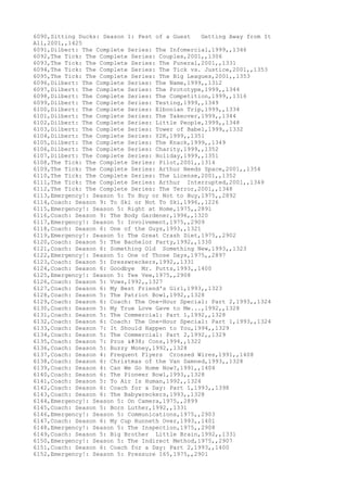 6090,Sitting Ducks: Season 1: Pest of a Guest Getting Away from It
All,2001,,1425
6091,Dilbert: The Complete Series: The Infomercial,1999,,1346
6092,The Tick: The Complete Series: Couples,2001,,1306
6093,The Tick: The Complete Series: The Funeral,2001,,1331
6094,The Tick: The Complete Series: The Tick vs. Justice,2001,,1353
6095,The Tick: The Complete Series: The Big Leagues,2001,,1353
6096,Dilbert: The Complete Series: The Name,1999,,1312
6097,Dilbert: The Complete Series: The Prototype,1999,,1344
6098,Dilbert: The Complete Series: The Competition,1999,,1316
6099,Dilbert: The Complete Series: Testing,1999,,1349
6100,Dilbert: The Complete Series: Elbonian Trip,1999,,1334
6101,Dilbert: The Complete Series: The Takeover,1999,,1344
6102,Dilbert: The Complete Series: Little People,1999,,1348
6103,Dilbert: The Complete Series: Tower of Babel,1999,,1332
6104,Dilbert: The Complete Series: Y2K,1999,,1351
6105,Dilbert: The Complete Series: The Knack,1999,,1349
6106,Dilbert: The Complete Series: Charity,1999,,1352
6107,Dilbert: The Complete Series: Holiday,1999,,1351
6108,The Tick: The Complete Series: Pilot,2001,,1314
6109,The Tick: The Complete Series: Arthur Needs Space,2001,,1354
6110,The Tick: The Complete Series: The License,2001,,1352
6111,The Tick: The Complete Series: Arthur Interrupted,2001,,1349
6112,The Tick: The Complete Series: The Terror,2001,,1348
6113,Emergency!: Season 5: To Buy or Not to Buy,1975,,2892
6114,Coach: Season 9: To Ski or Not To Ski,1996,,1226
6115,Emergency!: Season 5: Right at Home,1975,,2891
6116,Coach: Season 9: The Body Gardener,1996,,1320
6117,Emergency!: Season 5: Involvement,1975,,2909
6118,Coach: Season 6: One of the Guys,1993,,1321
6119,Emergency!: Season 5: The Great Crash Diet,1975,,2902
6120,Coach: Season 5: The Bachelor Party,1992,,1330
6121,Coach: Season 6: Something Old Something New,1993,,1323
6122,Emergency!: Season 5: One of Those Days,1975,,2897
6123,Coach: Season 5: Dresswreckers,1992,,1331
6124,Coach: Season 6: Goodbye Mr. Putts,1993,,1400
6125,Emergency!: Season 5: Tee Vee,1975,,2908
6126,Coach: Season 5: Vows,1992,,1327
6127,Coach: Season 6: My Best Friend's Girl,1993,,1323
6128,Coach: Season 5: The Patriot Bowl,1992,,1328
6129,Coach: Season 6: Coach: The One-Hour Special: Part 2,1993,,1324
6130,Coach: Season 5: My True Love Gave to Me...,1992,,1328
6131,Coach: Season 5: The Commercial: Part 1,1992,,1328
6132,Coach: Season 6: Coach: The One-Hour Special: Part 1,1993,,1324
6133,Coach: Season 7: It Should Happen to You,1994,,1329
6134,Coach: Season 5: The Commercial: Part 2,1992,,1329
6135,Coach: Season 7: Pros & Cons,1994,,1322
6136,Coach: Season 5: Buzzy Money,1992,,1328
6137,Coach: Season 4: Frequent Flyers Crossed Wires,1991,,1408
6138,Coach: Season 6: Christmas of the Van Damned,1993,,1328
6139,Coach: Season 4: Can We Go Home Now?,1991,,1404
6140,Coach: Season 6: The Pioneer Bowl,1993,,1328
6141,Coach: Season 5: To Air Is Human,1992,,1324
6142,Coach: Season 6: Coach for a Day: Part 1,1993,,1398
6143,Coach: Season 6: The Babywreckers,1993,,1328
6144,Emergency!: Season 5: On Camera,1975,,2899
6145,Coach: Season 5: Born Luther,1992,,1331
6146,Emergency!: Season 5: Communications,1975,,2903
6147,Coach: Season 6: My Cup Runneth Over,1993,,1401
6148,Emergency!: Season 5: The Inspection,1975,,2908
6149,Coach: Season 5: Big Brother Little Brain,1992,,1331
6150,Emergency!: Season 5: The Indirect Method,1975,,2907
6151,Coach: Season 6: Coach for a Day: Part 2,1993,,1400
6152,Emergency!: Season 5: Pressure 165,1975,,2901
 