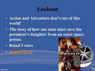 Lockout
• Action and Adventure that’s out of this
  world!
• The story of how one man must save the
  president’s daughter from an outer space
  prison.
• Rated 3 stars
• Rated PG-13
 