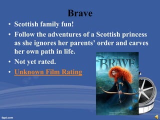 Brave
• Scottish family fun!
• Follow the adventures of a Scottish princess
  as she ignores her parents’ order and carves
  her own path in life.
• Not yet rated.
• Unknown Film Rating
 
