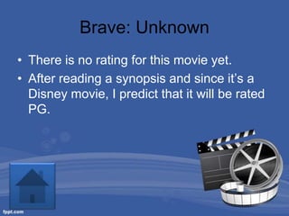 Brave: Unknown
• There is no rating for this movie yet.
• After reading a synopsis and since it’s a
  Disney movie, I predict that it will be rated
  PG.
 