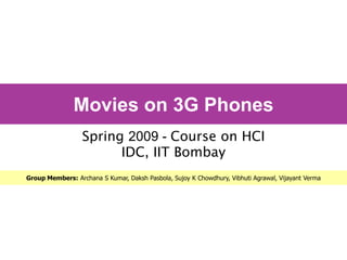 Movies on 3G Phones
                  Spring 2009 - Course on HCI
                        IDC, IIT Bombay
Group Members: Archana S Kumar, Daksh Pasbola, Sujoy K Chowdhury, Vibhuti Agrawal, Vijayant Verma
 