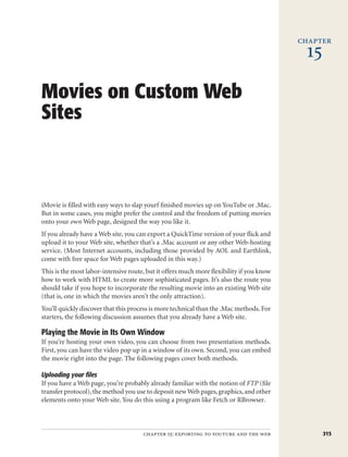 chapter
                                                                                           15
Movies on Custom Web
Sites



iMovie is filled with easy ways to slap yourf finished movies up on YouTube or .Mac.
But in some cases, you might prefer the control and the freedom of putting movies
onto your own Web page, designed the way you like it.
If you already have a Web site, you can export a QuickTime version of your flick and
upload it to your Web site, whether that’s a .Mac account or any other Web-hosting
service. (Most Internet accounts, including those provided by AOL and Earthlink,
come with free space for Web pages uploaded in this way.)
This is the most labor-intensive route, but it offers much more flexibility if you know
how to work with HTML to create more sophisticated pages. It’s also the route you
should take if you hope to incorporate the resulting movie into an existing Web site
(that is, one in which the movies aren’t the only attraction).
You’ll quickly discover that this process is more technical than the .Mac methods. For
starters, the following discussion assumes that you already have a Web site.

Playing the Movie in Its Own Window
If you’re hosting your own video, you can choose from two presentation methods.
First, you can have the video pop up in a window of its own. Second, you can embed
the movie right into the page. The following pages cover both methods.

Uploading your files
If you have a Web page, you’re probably already familiar with the notion of FTP (file
transfer protocol), the method you use to deposit new Web pages, graphics, and other
elements onto your Web site. You do this using a program like Fetch or RBrowser.



                                      chapter 15: exporting to youtube and the web              315
 