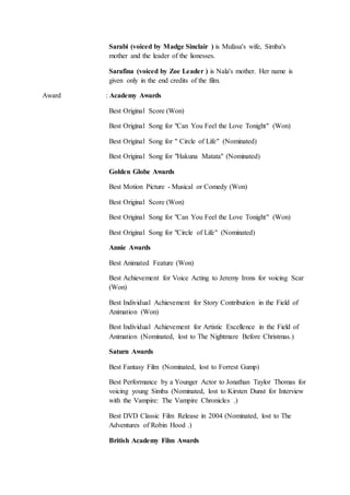 Sarabi (voiced by Madge Sinclair ) is Mufasa's wife, Simba's
mother and the leader of the lionesses.
Sarafina (voiced by Zoe Leader ) is Nala's mother. Her name is
given only in the end credits of the film.
Award : Academy Awards
Best Original Score (Won)
Best Original Song for "Can You Feel the Love Tonight" (Won)
Best Original Song for " Circle of Life" (Nominated)
Best Original Song for "Hakuna Matata" (Nominated)
Golden Globe Awards
Best Motion Picture - Musical or Comedy (Won)
Best Original Score (Won)
Best Original Song for "Can You Feel the Love Tonight" (Won)
Best Original Song for "Circle of Life" (Nominated)
Annie Awards
Best Animated Feature (Won)
Best Achievement for Voice Acting to Jeremy Irons for voicing Scar
(Won)
Best Individual Achievement for Story Contribution in the Field of
Animation (Won)
Best Individual Achievement for Artistic Excellence in the Field of
Animation (Nominated, lost to The Nightmare Before Christmas.)
Saturn Awards
Best Fantasy Film (Nominated, lost to Forrest Gump)
Best Performance by a Younger Actor to Jonathan Taylor Thomas for
voicing young Simba (Nominated, lost to Kirsten Dunst for Interview
with the Vampire: The Vampire Chronicles .)
Best DVD Classic Film Release in 2004 (Nominated, lost to The
Adventures of Robin Hood .)
British Academy Film Awards
 