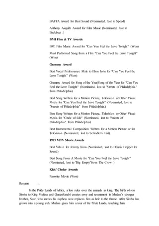 BAFTA Award for Best Sound (Nominated, lost to Speed)
Anthony Asquith Award for Film Music (Nominated, lost to
Backbeat .)
BMI Film & TV Awards
BMI Film Music Award for "Can You Feel the Love Tonight" (Won)
Most Performed Song from a Film "Can You Feel the Love Tonight"
(Won)
Grammy Award
Best Vocal Performance Male to Elton John for "Can You Feel the
Love Tonight" (Won)
Grammy Award for Song of the Year|Song of the Year for "Can You
Feel the Love Tonight" (Nominated, lost to "Streets of Philadelphia"
from Philadelphia)
Best Song Written for a Motion Picture, Television or Other Visual
Media for "Can You Feel the Love Tonight" (Nominated, lost to
"Streets of Philadelphia" from Philadelphia.)
Best Song Written for a Motion Picture, Television or Other Visual
Media for "Circle of Life" (Nominated, lost to "Streets of
Philadelphia" from Philadelphia)
Best Instrumental Composition Written for a Motion Picture or for
Television (Nominated, lost to Schindler's List)
1995 MTV Movie Awards
Best Villain for Jeremy Irons (Nominated, lost to Dennis Hopper for
Speed)
Best Song From A Movie for "Can You Feel the Love Tonight"
(Nominated, lost to "Big Empty"from The Crow .)
Kids' Choice Awards
Favorite Movie (Won)
Resume :
In the Pride Lands of Africa, a lion rules over the animals as king. The birth of son
Simba to King Mufasa and QueenSarabi creates envy and resentment in Mufasa's younger
brother, Scar, who knows his nephew now replaces him as heir to the throne. After Simba has
grown into a young cub, Mufasa gives him a tour of the Pride Lands, teaching him
 