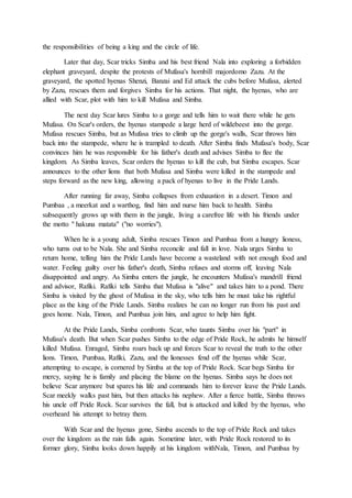 the responsibilities of being a king and the circle of life.
Later that day, Scar tricks Simba and his best friend Nala into exploring a forbidden
elephant graveyard, despite the protests of Mufasa's hornbill majordomo Zazu. At the
graveyard, the spotted hyenas Shenzi, Banzai and Ed attack the cubs before Mufasa, alerted
by Zazu, rescues them and forgives Simba for his actions. That night, the hyenas, who are
allied with Scar, plot with him to kill Mufasa and Simba.
The next day Scar lures Simba to a gorge and tells him to wait there while he gets
Mufasa. On Scar's orders, the hyenas stampede a large herd of wildebeest into the gorge.
Mufasa rescues Simba, but as Mufasa tries to climb up the gorge's walls, Scar throws him
back into the stampede, where he is trampled to death. After Simba finds Mufasa's body, Scar
convinces him he was responsible for his father's death and advises Simba to flee the
kingdom. As Simba leaves, Scar orders the hyenas to kill the cub, but Simba escapes. Scar
announces to the other lions that both Mufasa and Simba were killed in the stampede and
steps forward as the new king, allowing a pack of hyenas to live in the Pride Lands.
After running far away, Simba collapses from exhaustion in a desert. Timon and
Pumbaa , a meerkat and a warthog, find him and nurse him back to health. Simba
subsequently grows up with them in the jungle, living a carefree life with his friends under
the motto " hakuna matata" ("no worries").
When he is a young adult, Simba rescues Timon and Pumbaa from a hungry lioness,
who turns out to be Nala. She and Simba reconcile and fall in love. Nala urges Simba to
return home, telling him the Pride Lands have become a wasteland with not enough food and
water. Feeling guilty over his father's death, Simba refuses and storms off, leaving Nala
disappointed and angry. As Simba enters the jungle, he encounters Mufasa's mandrill friend
and advisor, Rafiki. Rafiki tells Simba that Mufasa is "alive" and takes him to a pond. There
Simba is visited by the ghost of Mufasa in the sky, who tells him he must take his rightful
place as the king of the Pride Lands. Simba realizes he can no longer run from his past and
goes home. Nala, Timon, and Pumbaa join him, and agree to help him fight.
At the Pride Lands, Simba confronts Scar, who taunts Simba over his "part" in
Mufasa's death. But when Scar pushes Simba to the edge of Pride Rock, he admits he himself
killed Mufasa. Enraged, Simba roars back up and forces Scar to reveal the truth to the other
lions. Timon, Pumbaa, Rafiki, Zazu, and the lionesses fend off the hyenas while Scar,
attempting to escape, is cornered by Simba at the top of Pride Rock. Scar begs Simba for
mercy, saying he is family and placing the blame on the hyenas. Simba says he does not
believe Scar anymore but spares his life and commands him to forever leave the Pride Lands.
Scar meekly walks past him, but then attacks his nephew. After a fierce battle, Simba throws
his uncle off Pride Rock. Scar survives the fall, but is attacked and killed by the hyenas, who
overheard his attempt to betray them.
With Scar and the hyenas gone, Simba ascends to the top of Pride Rock and takes
over the kingdom as the rain falls again. Sometime later, with Pride Rock restored to its
former glory, Simba looks down happily at his kingdom withNala, Timon, and Pumbaa by
 