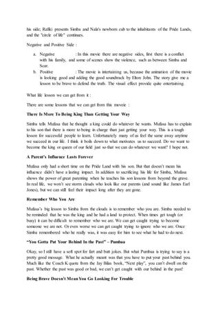 his side; Rafiki presents Simba and Nala's newborn cub to the inhabitants of the Pride Lands,
and the "circle of life" continues.
Negative and Positive Side :
a. Negative : In this movie there are negative sides, first there is a conflict
with his family, and some of scenes show the violence, such as between Simba and
Scar.
b. Positive : The movie is intertaining us, because the animation of the movie
is looking good and adding the good soundtrack by Elton John. The story give me a
lesson to be brave to defend the truth. The visual effect provide quite entertaining.
What life lesson we can get from it :
There are some lessons that we can get from this moveie :
There Is More To Being King Than Getting Your Way
Simba tells Mufasa that he thought a king could do whatever he wants. Mufasa has to explain
to his son that there is more to being in charge than just getting your way. This is a tough
lesson for successful people to learn. Unfortunately many of us feel the same away anytime
we succeed in our life. I think it boils down to what motivates us to succeed. Do we want to
become the king or queen of our field just so that we can do whatever we want? I hope not.
A Parent’s Influence Lasts Forever
Mufasa only had a short time on the Pride Land with his son. But that doesn’t mean his
influence didn’t have a lasting impact. In addition to sacrificing his life for Simba, Mufasa
shows the power of great parenting when he teaches his son lessons from beyond the grave.
In real life, we won’t see storm clouds who look like our parents (and sound like James Earl
Jones), but we can still feel their impact long after they are gone.
Remember Who You Are
Mufasa’s big lesson to Simba from the clouds is to remember who you are. Simba needed to
be reminded that he was the king and he had a land to protect. When times get tough (or
busy) it can be difficult to remember who we are. We can get caught trying to become
someone we are not. Or even worse we can get caught trying to ignore who we are. Once
Simba remembered who he really was, it was easy for him to see what he had to do next.
“You Gotta Put Your Behind In the Past” – Pumbaa
Okay, so I still have a soft spot for fart and butt jokes. But what Pumbaa is trying to say is a
pretty good message. What he actually meant was that you have to put your past behind you.
Much like the Coach K quote from the Jay Bilas book, “Next play”, you can’t dwell on the
past. Whether the past was good or bad, we can’t get caught with our behind in the past!
Being Brave Doesn’t MeanYou Go Looking For Trouble
 