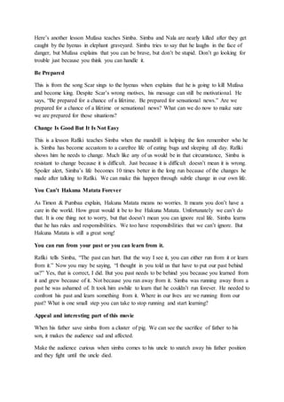 Here’s another lesson Mufasa teaches Simba. Simba and Nala are nearly killed after they get
caught by the hyenas in elephant graveyard. Simba tries to say that he laughs in the face of
danger, but Mufasa explains that you can be brave, but don’t be stupid. Don’t go looking for
trouble just because you think you can handle it.
Be Prepared
This is from the song Scar sings to the hyenas when explains that he is going to kill Mufasa
and become king. Despite Scar’s wrong motives, his message can still be motivational. He
says, “Be prepared for a chance of a lifetime. Be prepared for sensational news.” Are we
prepared for a chance of a lifetime or sensational news? What can we do now to make sure
we are prepared for those situations?
Change Is Good But It Is Not Easy
This is a lesson Rafiki teaches Simba when the mandrill is helping the lion remember who he
is. Simba has become accustom to a carefree life of eating bugs and sleeping all day. Rafiki
shows him he needs to change. Much like any of us would be in that circumstance, Simba is
resistant to change because it is difficult. Just because it is difficult doesn’t mean it is wrong.
Spoiler alert, Simba’s life becomes 10 times better in the long run because of the changes he
made after talking to Rafiki. We can make this happen through subtle change in our own life.
You Can’t Hakuna Matata Forever
As Timon & Pumbaa explain, Hakuna Matata means no worries. It means you don’t have a
care in the world. How great would it be to live Hakuna Matata. Unfortunately we can’t do
that. It is one thing not to worry, but that doesn’t mean you can ignore real life. Simba learns
that he has rules and responsibilities. We too have responsibilities that we can’t ignore. But
Hakuna Matata is still a great song!
You can run from your past or you can learn from it.
Rafiki tells Simba, “The past can hurt. But the way I see it, you can either run from it or learn
from it.” Now you may be saying, “I thought in you told us that have to put our past behind
us?” Yes, that is correct, I did. But you past needs to be behind you because you learned from
it and grew because of it. Not because you ran away from it. Simba was running away from a
past he was ashamed of. It took him awhile to learn that he couldn’t run forever. He needed to
confront his past and learn something from it. Where in our lives are we running from our
past? What is one small step you can take to stop running and start learning?
Appeal and interesting part of this movie
When his father save simba from a cluster of pig. We can see the sacrifice of father to his
son, it makes the audience sad and affected.
Make the audience curious when simba comes to his uncle to snatch away his father position
and they fight until the uncle died.
 