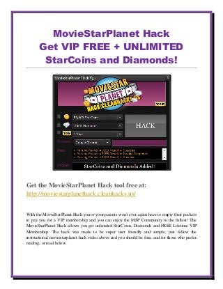 MovieStarPlanet Hack
Get VIP FREE + UNLIMITED
StarCoins and Diamonds!
Get the MovieStarPlanet Hack tool free at:
http://moviestarplanethack.cleanhacks.us/
With the MovieStarPlanet Hack you or your parents won't ever again have to empty their pockets
to pay you for a VIP membership and you can enjoy the MSP Community to the fullest! The
MovieStarPlanet Hack allows you get unlimited StarCoins, Diamonds and FREE Lifetime VIP
Membership. The hack was made to be super user friendly and simple, just follow the
instructional moviestarplanet hack video above and you should be fine, and for those who prefer
reading, or read below.
 