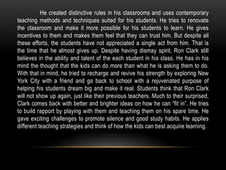 He created distinctive rules in his classrooms and uses contemporary
teaching methods and techniques suited for his students. He tries to renovate
the classroom and make it more possible for his students to learn. He gives
incentives to them and makes them feel that they can trust him. But despite all
these efforts, the students have not appreciated a single act from him. That is
the time that he almost gives up. Despite having dismay spirit, Ron Clark still
believes in the ability and talent of the each student in his class. He has in his
mind the thought that the kids can do more than what he is asking them to do.
With that in mind, he tried to recharge and revive his strength by exploring New
York City with a friend and go back to school with a rejuvenated purpose of
helping his students dream big and make it real. Students think that Ron Clark
will not show up again, just like their previous teachers. Much to their surprised,
Clark comes back with better and brighter ideas on how he can “fit in”. He tries
to build rapport by playing with them and teaching them on his spare time. He
gave exciting challenges to promote silence and good study habits. He applies
different teaching strategies and think of how the kids can best acquire learning.
 