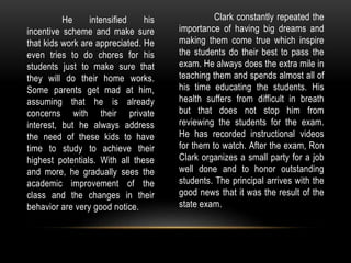 He intensified his
incentive scheme and make sure
that kids work are appreciated. He
even tries to do chores for his
students just to make sure that
they will do their home works.
Some parents get mad at him,
assuming that he is already
concerns with their private
interest, but he always address
the need of these kids to have
time to study to achieve their
highest potentials. With all these
and more, he gradually sees the
academic improvement of the
class and the changes in their
behavior are very good notice.
Clark constantly repeated the
importance of having big dreams and
making them come true which inspire
the students do their best to pass the
exam. He always does the extra mile in
teaching them and spends almost all of
his time educating the students. His
health suffers from difficult in breath
but that does not stop him from
reviewing the students for the exam.
He has recorded instructional videos
for them to watch. After the exam, Ron
Clark organizes a small party for a job
well done and to honor outstanding
students. The principal arrives with the
good news that it was the result of the
state exam.
 