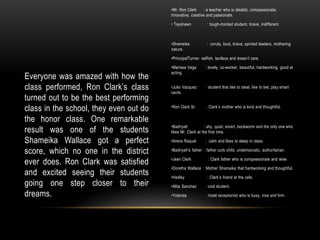 Everyone was amazed with how the
class performed, Ron Clark’s class
turned out to be the best performing
class in the school, they even out do
the honor class. One remarkable
result was one of the students
Shameika Wallace got a perfect
score, which no one in the district
ever does. Ron Clark was satisfied
and excited seeing their students
going one step closer to their
dreams.
•Mr. Ron Clark : a teacher who is idealist, compassionate,
innovative, creative and passionate.
• Tayshawn : tough-minded student, brave, indifferent.
•Shameika : unruly, loud, brave, spirited leaders, mothering
nature.
•PrincipalTurner: selfish, tactless and doesn’t care
•Marissa Vega : lovely, co-worker, beautiful, hardworking, good at
acting.
•Julio Vazquez : student that like to steal, like to bet, play smart
cards.
•Ron Clark Sr. : Clark’s mother who is kind and thoughtful.
•Badriyah : shy, quiet, smart, bookworm and the only one who
likes Mr. Clark at the first time.
•Arena Raquel : calm and likes to sleep in class.
•Badriyah's father : father curb child, undemocratic, authoritarian.
•Jean Clark : Clark father who is compassionate and wise
•Doretha Wallace : Mother Shamaika that hardworking and thoughtful.
•Hadley : Clark’s friend at the cafe.
•Alita Sanchez : cool student.
•Yolanda : hotel receptionist who is busy, nice and firm.
 
