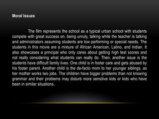 Moral Issues
The film represents the school as a typical urban school with students
compete with great success on, being unruly, talking while the teacher is talking
and administrators assuming students are low performing or special needs. The
students in this movie are a mixture of African American, Latino, and Indian. It
also showcases a principal who only cares about getting high test scores and
not really considering what students can really do. Then, another issue is the
students have difficult family lives. One child is in foster care and gets abused by
his foster parent. Another child is the de-facto mom to her younger siblings, as
her mother works two jobs. The children have bigger problems than not knowing
grammar and their problems may disturb more sensitive kids or kids who have
been in similar situations.
 
