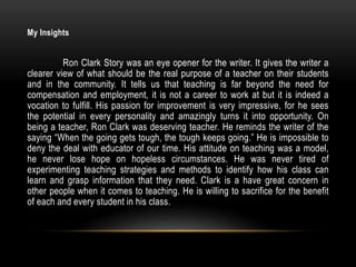 My Insights
Ron Clark Story was an eye opener for the writer. It gives the writer a
clearer view of what should be the real purpose of a teacher on their students
and in the community. It tells us that teaching is far beyond the need for
compensation and employment, it is not a career to work at but it is indeed a
vocation to fulfill. His passion for improvement is very impressive, for he sees
the potential in every personality and amazingly turns it into opportunity. On
being a teacher, Ron Clark was deserving teacher. He reminds the writer of the
saying “When the going gets tough, the tough keeps going.” He is impossible to
deny the deal with educator of our time. His attitude on teaching was a model,
he never lose hope on hopeless circumstances. He was never tired of
experimenting teaching strategies and methods to identify how his class can
learn and grasp information that they need. Clark is a have great concern in
other people when it comes to teaching. He is willing to sacrifice for the benefit
of each and every student in his class.
 