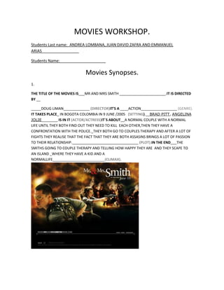 MOVIES WORKSHOP.<br />Students Last name:_ANDREA LOMBANA, JUAN DAVID ZAFRA AND EMMANUEL ARIAS_________________<br />Students Name:_____________________<br />Movies Synopses.<br />1.<br />THE TITLE OF THE MOVIES IS___MR AND MRS SMITH _______________________. IT IS DIRECTED BY __ <br />_____DOUG LIMAN_____________ (DIRECTOR) IT’S A ____ACTION__________________ (GENRE). IT TAKES PLACE_ IN BOGOTA COLOMBIA IN 9 JUNE /2005   (SETTING).__ BRAD PITT, ANGELINA JOLIE ________ IS IN IT (ACTOR/ACTRESS) IT´S ABOUT__A NORMAL COUPLE WITH A NORMAL LIFE UNTIL THEY BOTH FIND OUT THEY NEED TO KILL  EACH OTHER,THEN THEY HAVE A CONFRONTATION WITH THE POLICE._THEY BOTH GO TO COUPLES THERAPY AND AFTER A LOT OF FIGHTS THEY REALISE THAT THE FACT THAT THEY ARE BOTH ASSASINS BRINGS A LOT OF PASSION TO THEIR RELATIONSHIP._________________________________ (PLOT). IN THE END___THE SMITHS GOING TO COUPLE THERAPY AND TELLING HOW HAPPY THEY ARE  AND THEY SCAPE TO  AN ISLAND _WHERE THEY HAVE A KID AND A NORMAL LIFE__________________________(CLIMAX). <br />