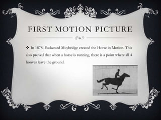 FIRST MOTION PICTURE

 In 1878, Eadweard Muybridge created the Horse in Motion. This
also proved that when a horse is running, there is a point where all 4
hooves leave the ground.
 