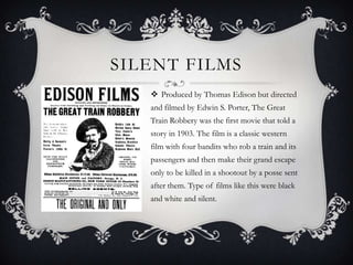 SILENT FILMS
    Produced by Thomas Edison but directed
   and filmed by Edwin S. Porter, The Great
   Train Robbery was the first movie that told a
   story in 1903. The film is a classic western
   film with four bandits who rob a train and its
   passengers and then make their grand escape
   only to be killed in a shootout by a posse sent
   after them. Type of films like this were black
   and white and silent.
 