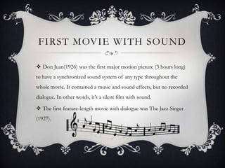 FIRST MOVIE WITH SOUND

 Don Juan(1926) was the first major motion picture (3 hours long)
to have a synchronized sound system of any type throughout the
whole movie. It contained a music and sound effects, but no recorded
dialogue. In other words, it’s a silent film with sound.

 The first feature-length movie with dialogue was The Jazz Singer
(1927).
 