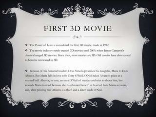 FIRST 3D MOVIE
 The Power of Love is considered the first 3D movie, made in 1922
 The movie industry rarely created 3D movies until 2009, when James Cameron’s
Avatar changed 3D movies. Since then, most movies are 3D. Old movies have also started
to become rereleased in 3D.


 Because of his financial trouble, Don Almeda promises his daughter, Maria to Don
Alvarez. But Maria falls in love with Terry O'Neil. O'Neil takes Alvarez's place at a
masked ball. Alvarez, in turn, accuses O'Neil of murder and tries to shoot him, but
wounds Maria instead, because she has thrown herself in front of him. Maria recovers,
and, after proving that Alvarez is a thief and a killer, weds O'Neil.
 