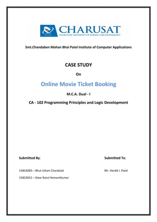 Smt.Chandaben Mohan Bhai Patel Institute of Computer Applications
CASE STUDY
On
Online Movie Ticket Booking
M.C.A. Dual - I
CA - 102 Programming Principles and Logic Development
Submitted By: Submitted To:
15BCA005 – Bhut Uttam Chandulal Mr. Hardik I. Patel
15BCA015 – Dave Rutul HemantKumar
 