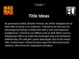 Title Ideas
As previously stated, disaster movies use either backgrounds or
bold titles to draw in an audience. I intend to use this too my
advantage by having a simple title with a vast and expansive
background. I intend to use effects such as dark filters such as
faded green filters to make the landscape look arid and baron.
Additionally, this will give a post apocalyptic feel to the movie
title. Furthermore I intend to draw upon the films previously
stated in slide three for inspiration and ideas.
 