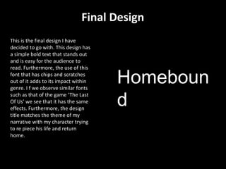 Final Design
Homeboun
d
This is the final design I have
decided to go with. This design has
a simple bold text that stands out
and is easy for the audience to
read. Furthermore, the use of this
font that has chips and scratches
out of it adds to its impact within
genre. I f we observe similar fonts
such as that of the game ‘The Last
Of Us’ we see that it has the same
effects. Furthermore, the design
title matches the theme of my
narrative with my character trying
to re piece his life and return
home.
 