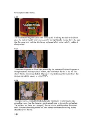 Grease (musical/Romance)

0:03




The radio shows the genre of the film is music and by having the radio as a cartoon
gives the radio a friendly impression. Also by having the radio pulsate shows the idea
that the music is so loud that it is having a physical affect on the radio by making it
change shape.

0:06




This shows the person in this scenes personality, the mess signifies that the person is
unorganized and stereotypically a student. The uniform on the end of the bed also
shows that the person is a student. The use of vinyl disks under the radio shows that
the time period this was set in is the 1970’s.

0:54




This scene show a contrast to the last character personality by showing no mess
around the room. And the characters hair is already neat before she leaves her bed.
The bed also has frame work to signify that the person is of high class. The use of
these two characters being shown one after another shows the main story will be
about these two people.

1:46
 