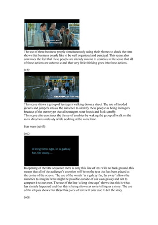 The use of three business people simultaneously using their phones to check the time
shows that business people like to be well organized and punctual. This scene also
continues the feel that these people are already similar to zombies in the sense that all
of these actions are automatic and that very little thinking goes into these actions.

0:22




This scene shows a group of teenagers walking down a street. The use of hooded
jackets and jumpers allows the audience to identify these people as being teenagers
because of the stereotype that all teenagers wear hoods and look scruffy.
This scene also continues the theme of zombies by waking the group all walk on the
same direction aimlessly while nodding at the same time.

Star wars (sci-fi)

0:02




In opening of the title sequence there is only this line of text with no back ground, this
means that all of the audience’s attention will be on the text that has been placed at
the centre of the screen. The use of the words ‘in a galaxy far, far away’ allows the
audience to imagine what might be possible outside of our own galaxy and not to
compare it to our own. The use of the line ‘a long time ago’ shows that this is what
has already happened and that this is being shown as some telling us a story. The use
of the ellipsis shows that there this piece of text will continue to tell the story.

0:08
 