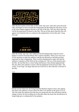 After the first section of text fade out the words ‘star wars’ enters the screen from the
sides and begins to move towards the background. By this being the only piece of text
as the music begins suggests that this is the title of the film. This also shows that this
will be the main point of interest in the film. The use of font shows that this film will
appear to be futuristic this is a contrast to the original piece of text that said ‘a long
time ago’.




After the words ‘star wars’ have faded out into the background a long list of text
begins to scroll in from the bottom, this is used as narration. There is no voice over
for the narration to make the audience read the text themselves and help get them
engrossed in what is happening. There is still no background to make sure that the
audience’s attention will be fixed on the scrolling text. The use of the narration give
the film the feel that this is a story being told because it has already happened and
this also allows the audience to know what has happened in the previous films. The
words ‘A new hope’ are larger than the rest of the text to show that this is the title of
the film.

1:32




On the text has faded into the background the blackness begins to have stars appear,
this allows the audience to know where the film is set and the set the genre of sci-fi.
This also make the audience feel like they are gazing into the stars and along with the
change of music for the scrolling text to this part where the music has slowed down in
tempo helps give a calming feel to the audience.
 