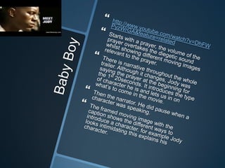Baby Boy http://www.youtube.com/watch?v=DhFWPyzWrGA&feature=relatedStarts with a prayer, the volume of the prayer overtakes the diegetic sound  whilst showing different moving images relevant to the prayer.There is narrative throughout the whole trailer. Although it changes, Jody was saying the prayer at the beginning for the 1st 20seconds. It introduces the type of character he is and lets us in on what’s to come in the movie.Then the narrator. He did pause when a character was speaking. The framed moving image with the caption shows the different ways to introduce a character. for example Jody looks intimidating this explains his character. 