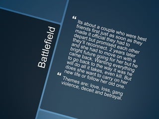 Battlefield Its about a couple who were best friends first just as soon as they made it official they had to depart but promised each other they’ll reconnect. 2 years later and she had to move on with a bright future going for her but he came back. Wanting everything to go back to the way it was he will do all it takes, even kill. But does she want to carry on her new life or follow her old one. Themes are; love, loss, gang violence, deceit and betrayal.